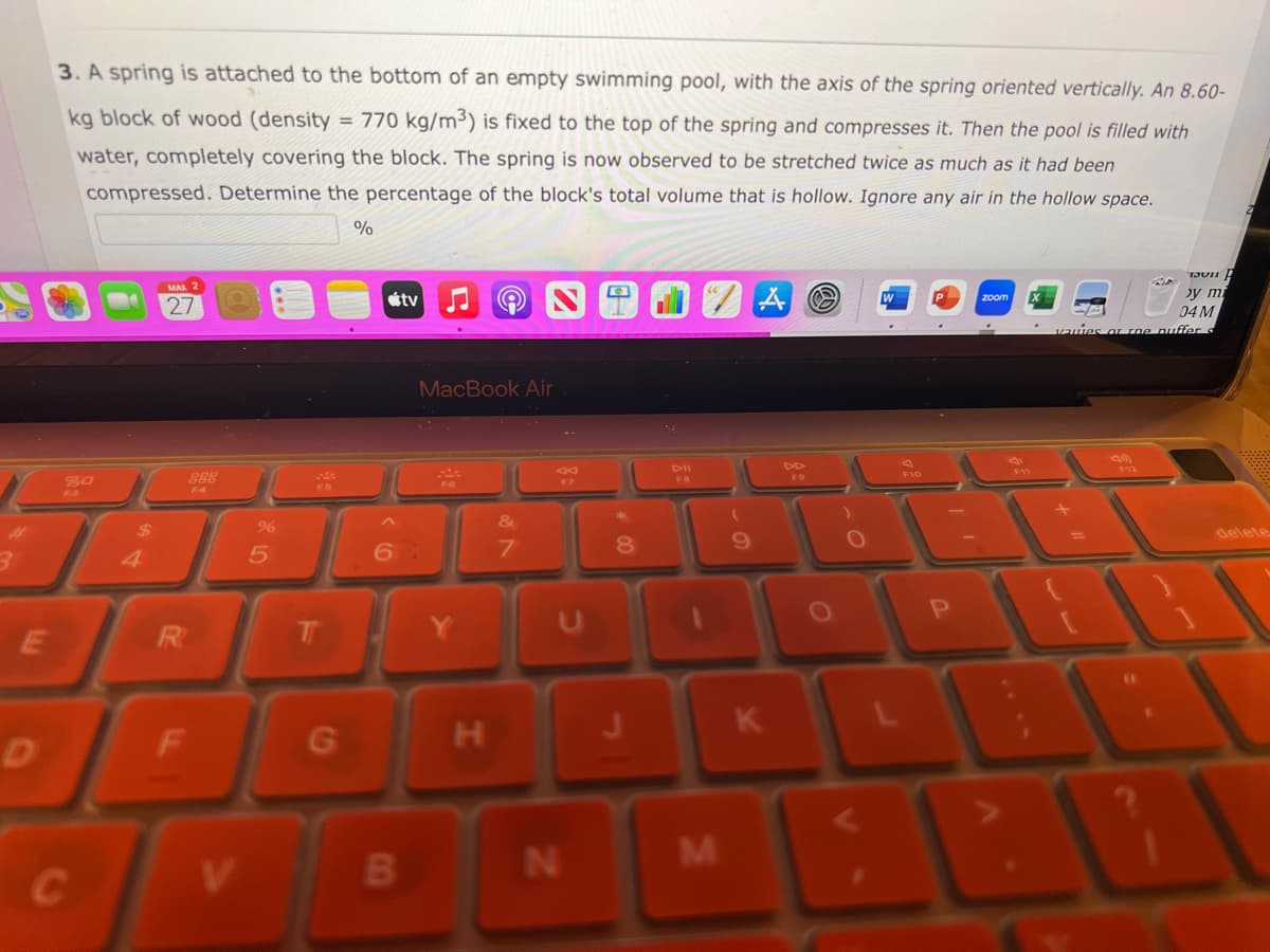 E
3. A spring is attached to the bottom of an empty swimming pool, with the axis of the spring oriented vertically. An 8.60-
kg block of wood (density = 770 kg/m³) is fixed to the top of the spring and compresses it. Then the pool is filled with
water, completely covering the block. The spring is now observed to be stretched twice as much as it had been
compressed. Determine the percentage of the block's total volume that is hollow. Ignore any air in the hollow space.
%
20
C
$
27
R
888
V
%
5
T
G
tv
MacBook Air
6:
B
P
H
&
F7
N
8
M
(
9
AO
K
O
P
zoom
CIA
by m
EA
04 M
wies or the puffer
delete
21 A A