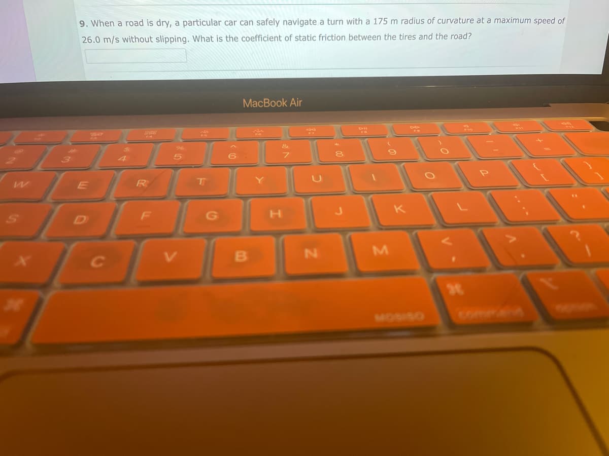 W
M
9. When a road is dry, a particular car can safely navigate a turn with a 175 m radius of curvature at a maximum speed of
26.0 m/s without slipping. What is the coefficient of static friction between the tires and the road?
E
C
F4
R
F
T
G
MacBook Air
6:
B
Y
&
7
H
90
EZ
N
HAK
8
J
FO
9
M
K
F
commaña
am