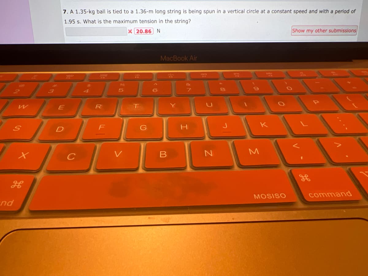 W
S
H
nd
3
7. A 1.35-kg ball is tied to a 1.36-m long string is being spun in a vertical circle at a constant speed and with a period of
1.95 s. What is the maximum tension in the string?
x 20.86 N
E
D
C
$
R
F
96
5
T
6
MacBook Air
Side
B
&
7
H
-
N
8
EB
K
M
MOSISO
Show my other submissions
1
command