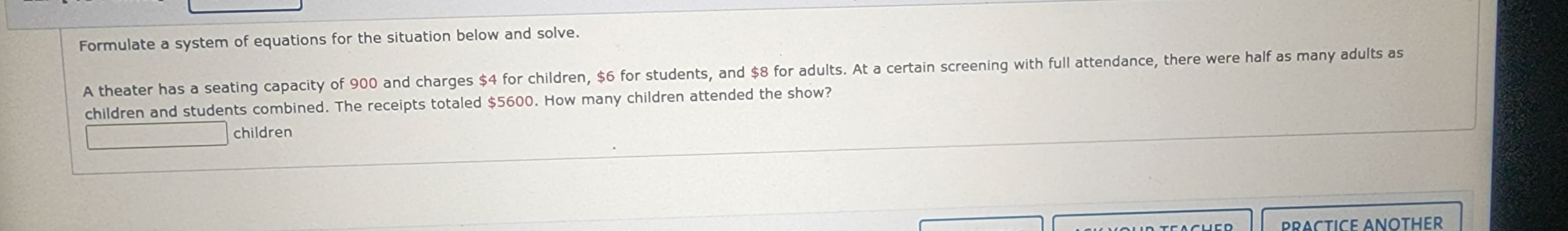 Formulate a system of equations for the situation below and solve.
A theater has a seating capacity of 900 and charges $4 for children, $6 for students, and $8 for adults. At a certain screening with full attendance, there were half as many adults as
children and students combined. The receipts totaled $5600. How many children attended the show?
children
TEACHER
PRACTICE ANOTHER