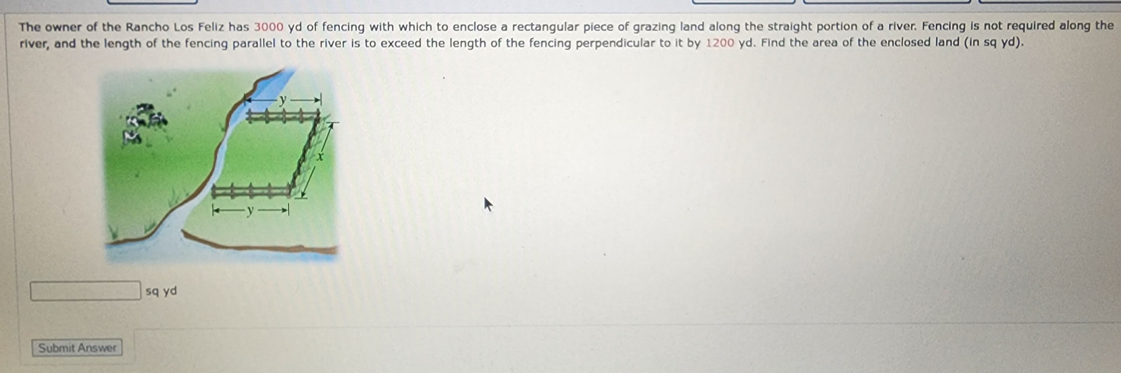 The owner of the Rancho Los Feliz has 3000 yd of fencing with which to enclose a rectangular piece of grazing land along the straight portion of a river. Fencing is not required along the
river, and the length of the fencing parallel to the river is to exceed the length of the fencing perpendicular to it by 1200 yd. Find the area of the enclosed land (in sq yd).
Submit Answer
sq yd
-y
y →|