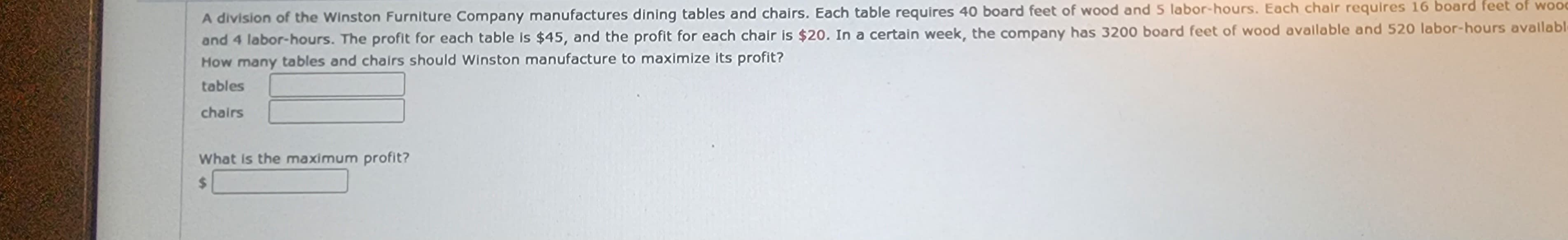 A division of the Winston Furniture Company manufactures dining tables and chairs. Each table requires 40 board feet of wood and 5 labor-hours. Each chair requires 16 board feet of wood
and 4 labor-hours. The profit for each table is $45, and the profit for each chair is $20. In a certain week, the company has 3200 board feet of wood available and 520 labor-hours availabl
How many tables and chairs should Winston manufacture to maximize its profit?
tables
chairs
What is the maximum profit?
$