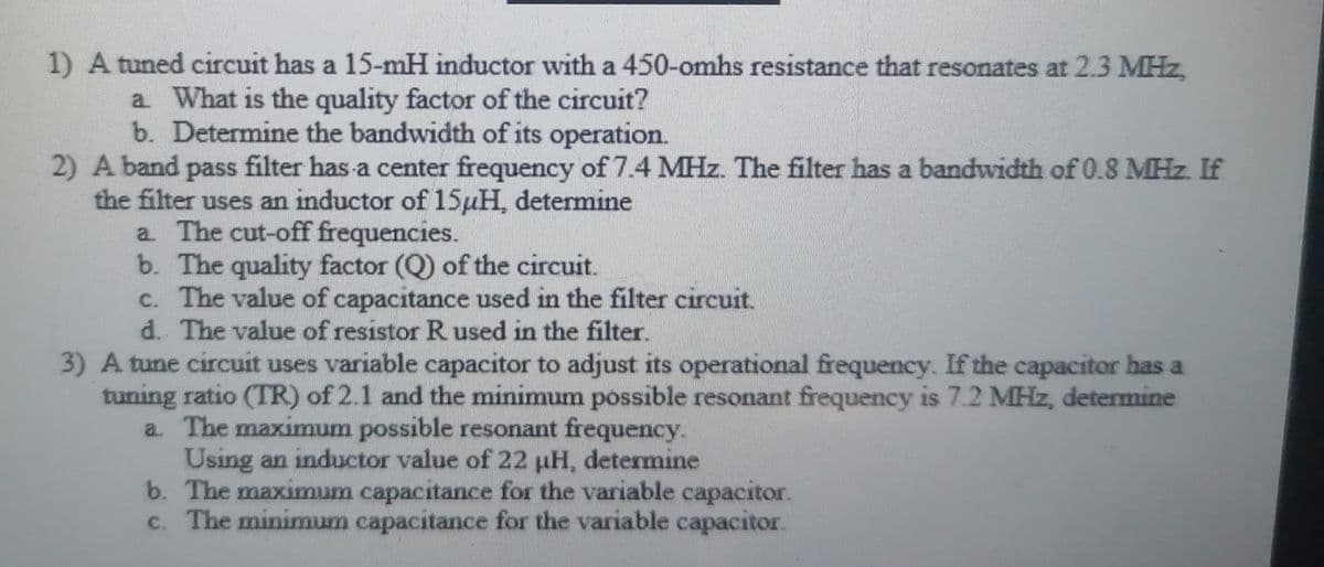 1) A tuned circuit has a 15-mH inductor with a 450-omhs resistance that resonates at 2.3 MHz,
a. What is the quality factor of the circuit?
b. Determine the bandwidth of its operation.
2) A band pass filter has a center frequency of 7.4 MHz. The filter has a bandwidth of 0.8 MHz. If
the filter uses an inductor of 15uH, determine
a. The cut-off frequencies.
b. The quality factor (Q) of the circuit.
c. The value of capacitance used in the filter circuit.
d.. The value of resistor R used in the filter.
3) A tune circuit uses variable capacitor to adjust its operational frequency. If the capacitor has a
tuning ratio (TR) of 2.1 and the minimum possible resonant frequency is 7.2 MHz, determine
a. The maximum possible resonant frequency.
Using an inductor value of 22 µH, determine
b. The maximum capacitance for the variable capacitor.
c. The minimum capacitance for the variable capacitor.