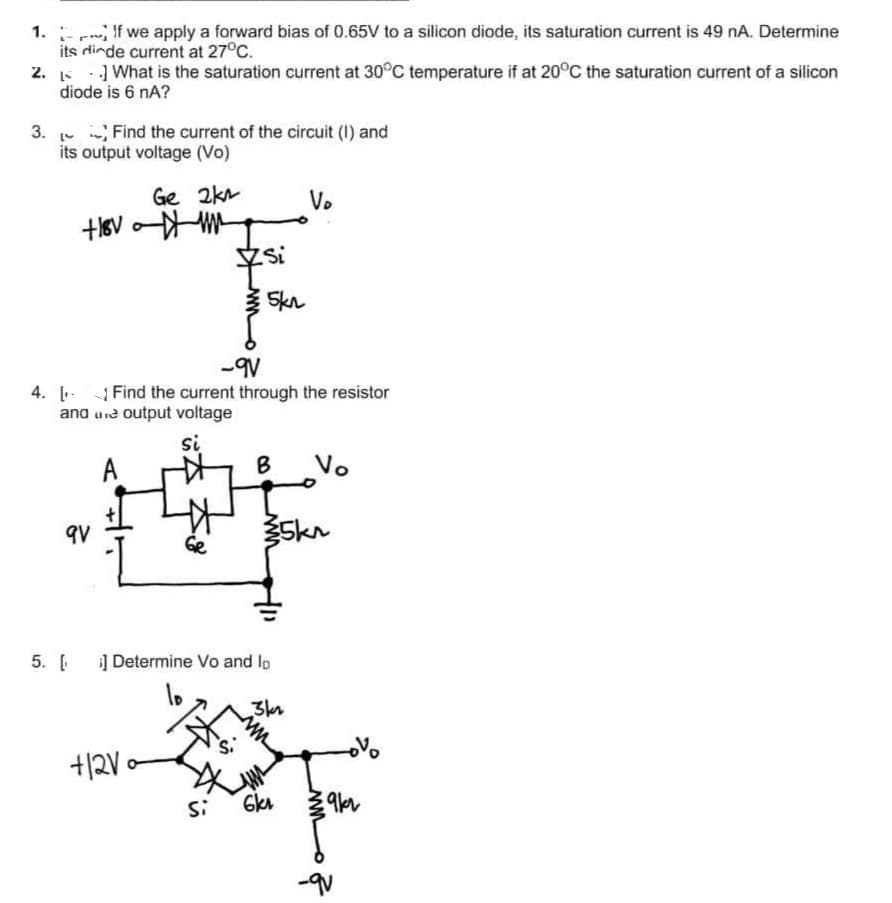 1.
If we apply a forward bias of 0.65V to a silicon diode, its saturation current is 49 nA. Determine
its dinde current at 27°C.
2.
What is the saturation current at 30°C temperature if at 20°C the saturation current of a silicon
diode is 6 nA?
3. Find the current of the circuit (1) and
14
its output voltage (Vo)
MK not
Ge 2km
9V
+12V
Si
-9V
4. Find the current through the resistor
and une output voltage
si
A
Ge
5kn
V₂
B Vo
5. [ ] Determine Vo and lo
3kr
35kr
Si 6kr
39kr