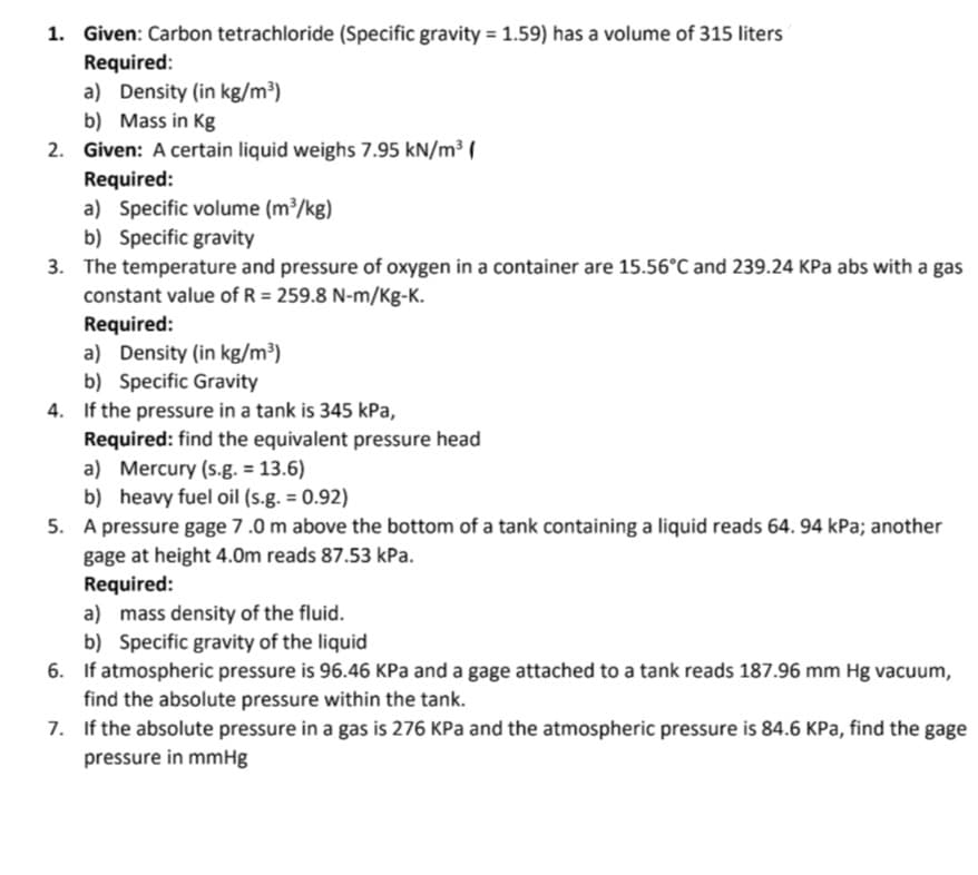 1. Given: Carbon tetrachloride (Specific gravity = 1.59) has a volume of 315 liters
Required:
a) Density (in kg/m³)
b) Mass in Kg
2. Given: A certain liquid weighs 7.95 kN/m³ (
Required:
a) Specific volume (m³/kg)
b) Specific gravity
3. The temperature and pressure of oxygen in a container are 15.56°C and 239.24 KPa abs with a gas
constant value of R = 259.8 N-m/Kg-K.
Required:
a) Density (in kg/m³)
b) Specific Gravity
4. If the pressure in a tank is 345 kPa,
Required: find the equivalent pressure head
a) Mercury (s.g. = 13.6)
b)
heavy fuel oil (s.g. = 0.92)
5. A pressure gage 7.0 m above the bottom of a tank containing a liquid reads 64. 94 kPa; another
gage at height 4.0m reads 87.53 kPa.
Required:
a) mass density of the fluid.
b) Specific gravity of the liquid
6. If atmospheric pressure is 96.46 KPa and a gage attached to a tank reads 187.96 mm Hg vacuum,
find the absolute pressure within the tank.
7. If the absolute pressure in a gas is 276 KPa and the atmospheric pressure is 84.6 KPa, find the gage
pressure in mmHg