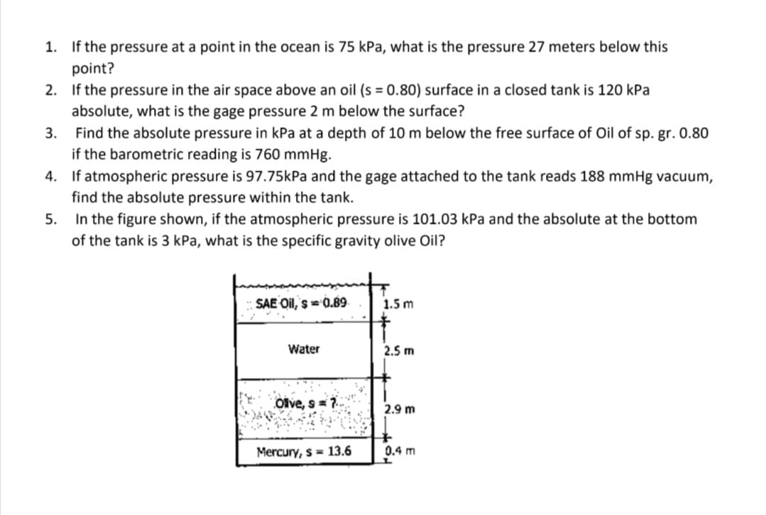 1. If the pressure at a point in the ocean is 75 kPa, what is the pressure 27 meters below this
point?
2. If the pressure in the air space above an oil (s = 0.80) surface in a closed tank is 120 kPa
absolute, what is the gage pressure 2 m below the surface?
3.
Find the absolute pressure in kPa at a depth of 10 m below the free surface of Oil of sp. gr. 0.80
if the barometric reading is 760 mmHg.
4.
If atmospheric pressure is 97.75kPa and the gage attached to the tank reads 188 mmHg vacuum,
find the absolute pressure within the tank.
5. In the figure shown, if the atmospheric pressure is 101.03 kPa and the absolute at the bottom
of the tank is 3 kPa, what is the specific gravity olive Oil?
SAE Oil, s= 0.89
Water
Olive, s= ?..
Mercury, s= 13.6
1.5 m
+
2.5 m
2.9 m
+
0.4 m