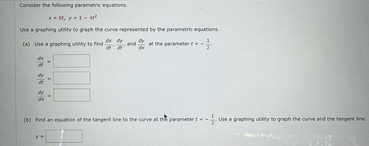 Consider the following parametric equations.
x = 8t, y = 14t²
Use a graphing utility to graph the curve represented by the parametric equations.
(a) Use a graphing utility to find
dx dy
and
dt' dt'
dy
dx
at the parameter t
==
2
dx
dt
dy
dt
dy
dx
(b) Find an equation of the tangent line to the curve at the parameter t =
2
y =
Use a graphing utility to graph the curve and the tangent line.