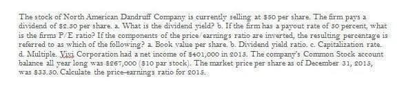 The stock of North American Dandruff Company is currently selling at $50 per share. The firm pays a
dividend of $2.50 per share. a. What is the dividend yield? b. If the firm has a payout rate of 50 percent, what
is the firms P/E ratio? If the components of the price/earnings ratio are inverted, the resulting percentage is
referred to as which of the following? a. Book value per share. b. Dividend yield ratio. e. Capitalization rate.
d. Multiple. Vivi Corporation had a net income of $401,000 in 2015. The company's Common Stock account
balance all year long was $267,000 ($10 par stock). The market price per share as of December 31, 2015,
was $33.50. Calculate the price-earnings ratio for 2015.