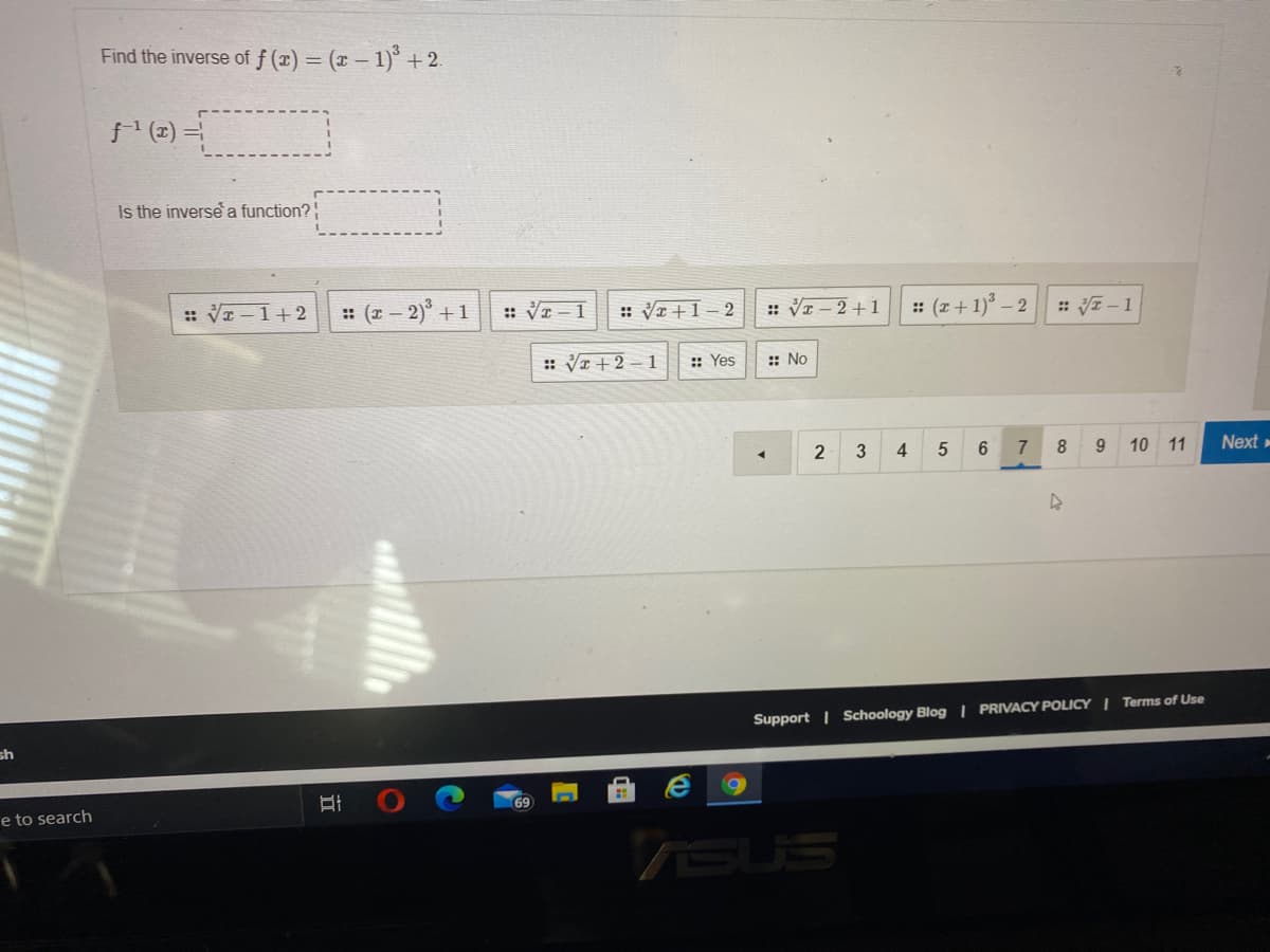 Find the inverse of f (x) = (x – 1)* + 2.
f (2) =
Is the inverse a function?
:: VI-1+2
: (a- 2) +1
:: VI -1
: VI +1 – 2
:: VI – 2+1
: (z + 1) – 2
:V-1
:: VI+ 2 – 1
:: Yes
:: No
7
9.
10
11
Next »
Support | Schoology Blog | PRIVACY POLICY | Terms of Use
sh
e to search
7SUS
