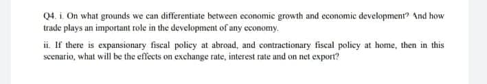 Q4. i. On what grounds we can differentiate between economic growth and economic development" And how
trade plays an important role in the development of any economy.
ii. If there is expansionary fiscal policy at abroad, and contractionary fiscal policy at home, then in this
scenario, what will be the effects on exchange rate, interest rate and on net export?
