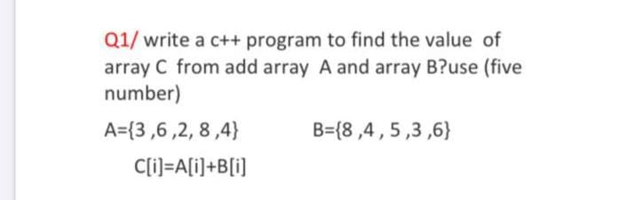 Q1/ write a c++ program to find the value of
array C from add array A and array B?use (five
number)
A={3,6 ,2, 8,4}
B={8 ,4 ,5,3 ,6}
C[i]=A[i]+B[i]
