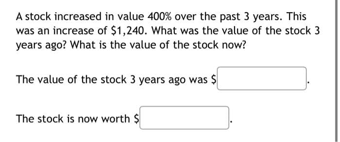 A stock increased in value 400% over the past 3 years. This
was an increase of $1,240. What was the value of the stock 3
years ago? What is the value of the stock now?
The value of the stock 3 years ago was $
The stock is now worth $