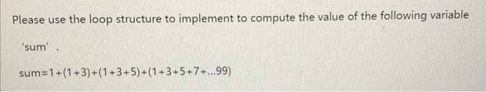 Please use the loop structure to implement to compute the value of the following variable
'sum'.
sum=1+(1+3)+(1+3+5)+(1+3+5+7+...99)