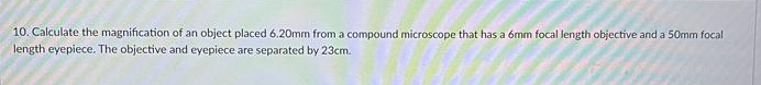 10. Calculate the magnification of an object placed 6.20mm from a compound microscope that has a 6mm focal length objective and a 50mm focal
length eyepiece. The objective and eyepiece are separated by 23cm.