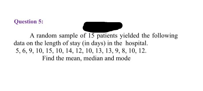 Question 5:
A random sample of 15 patients yielded the following
data on the length of stay (in days) in the hospital.
5, 6, 9, 10, 15, 10, 14, 12, 10, 13, 13, 9, 8, 10, 12.
Find the mean, median and mode