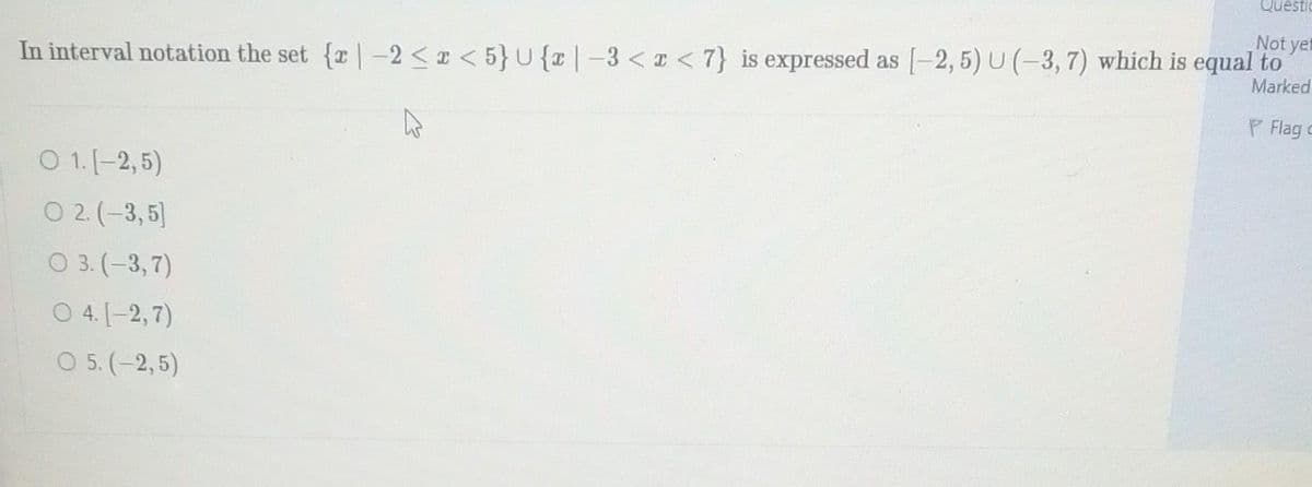 Not yet
Marked
In interval notation the set {r-2<x<5} U {x|-3 <r <7} is expressed as [-2,5) U (-3, 7) which is equal to
P Flag c
D
O 1. [-2,5)
O 2. (-3,5)
O 3. (-3,7)
04.
[-2,7)
O 5. (-2,5)
Questio