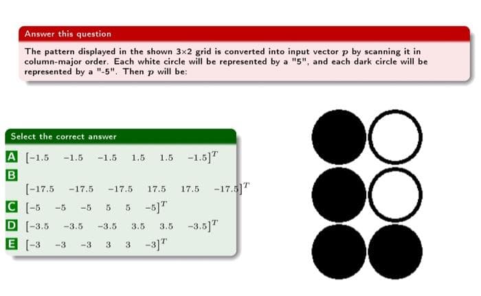 Answer this question
The pattern displayed in the shown 3x2 grid is converted into input vector p by scanning it in
column-major order. Each white circle will be represented by a "5", and each dark circle will be
represented by a "-5". Then p will be:
Select the correct answer
A [-1.5 -1.5 -1.5 1.5 1.5 -1.5]T
B
[-17.5 -17.5 -17.5 17.5 17.5 -17.5]T
-5 -5 -5 5 5 -5]T
C
D -3.5
E [-3
-3.5
-3.5 3.5 3.5 -3.5]T
-3 -3 3 3 -3] T
OO