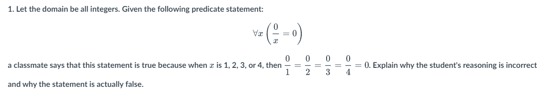 1. Let the domain be all integers. Given the following predicate statement:
Vx
(==
= 0
0
a classmate says that this statement is true because when x is 1, 2, 3, or 4, then
1
and why the statement is actually false.
=
0
2
=
0
-
3
=
0
AIO
4
= 0. Explain why the student's reasoning is incorrect