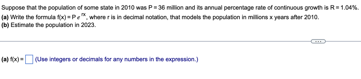 Suppose that the population of some state in 2010 was P = 36 million and its annual percentage rate of continuous growth is R = 1.04%.
(a) Write the formula f(x) = P e ¹x, where r is in decimal notation, that models the population in millions x years after 2010.
(b) Estimate the population in 2023.
(a) f(x) = (Use integers or decimals for any numbers in the expression.)