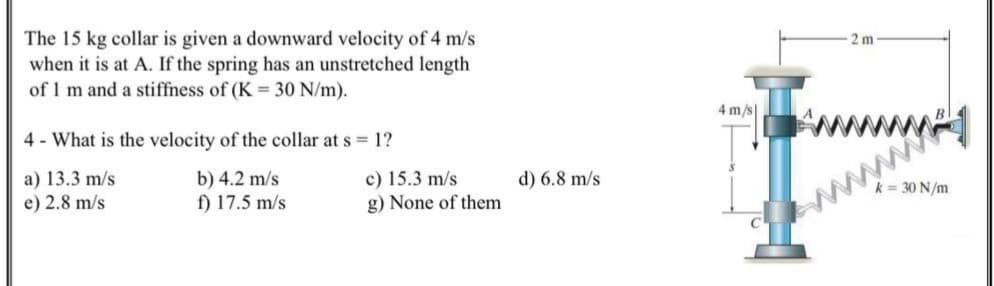 The 15 kg collar is given a downward velocity of 4 m/s
when it is at A. If the spring has an unstretched length
of 1 m and a stiffness of (K = 30 N/m).
2 m
4 - What is the velocity of the collar at s = 1?
4 m/s
a) 13.3 m/s
e) 2.8 m/s
b) 4.2 m/s
c) 15.3 m/s
g) None of them
f) 17.5 m/s
d) 6.8 m/s
www
k = 30 N/m
w
