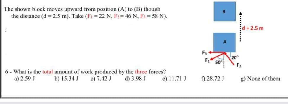 The shown block moves upward from position (A) to (B) though
the distance (d = 2.5 m). Take (F1 = 22 N, F2= 46 N, F3 58 N).
d 2.5 m
F3
200
F1
50°
F2
6 - What is the total amount of work produced by the three forces?
a) 2.59 J
b) 15.34 J
c) 7.42 J
d) 3.98 J
e) 11.71 J
f) 28.72 J
g) None of them
.............
