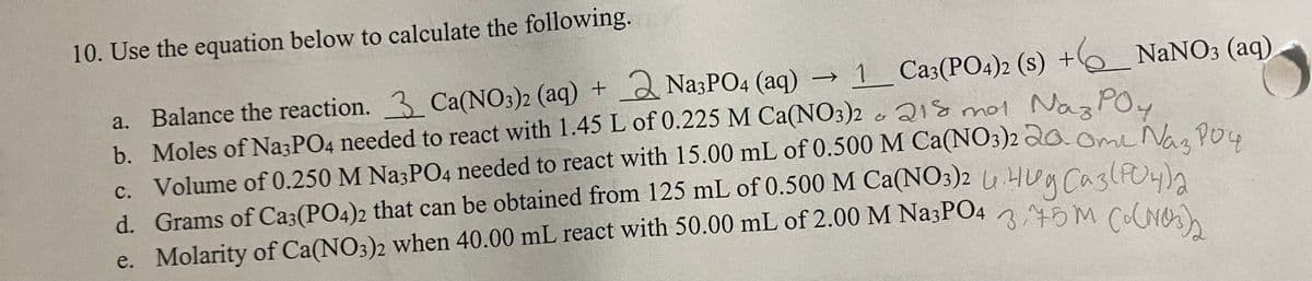 10. Use the equation below to calculate the following.
1 Ca3(PO4)2 (s) + NaNO3 (aq)
o aQ18 mot Naz POu
a. Balance the reaction. 3 Ca(NO3)2 (aq) + 2 NazPO4 (aq) →
b. Moles of Na3PO4 needed to react with 1.45 L of 0.225M Ca(NO3)2
c. Volume of 0.250 M Na3PO4 needed to react with 15.00 mL of 0.500 M Ca(NO3)2 do.Ome Nao Pou
d. Grams of Ca3(PO4)2 that can be obtained from 125 mL of 0.500 M Ca(NO3)2 u.Hua CaslPO4n
e. Molarity of Ca(NO3)2 when 40.00 mL react with 50.00 mL of 2.00 M Na3PO4 25M Cs nw
