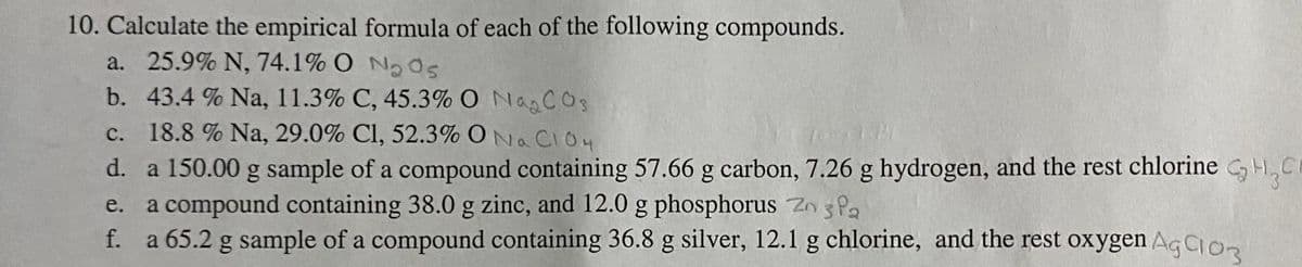 10. Calculate the empirical formula of each of the following compounds.
a. 25.9% N, 74.1% O N0s
b. 43.4 % Na, 11.3% C, 45.3% O NagCOs
c. 18.8 % Na, 29.0% Cl, 52.3% ONa CIO4
d. a 150.00 g sample of a compound containing 57.66 g carbon, 7.26 g hydrogen, and the rest chlorine GH,C
a compound containing 38.0 g zinc, and 12.0 g phosphorus Zn 3 Pa
f. a 65.2 g sample of a compound containing 36.8 g silver, 12.1 g chlorine, and the rest oxygen AgIon
e.
