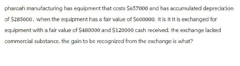 pharoah manufacturing has equipment that costs $657000 and has accumulated depreciation
of $285000. when the equipment has a fair value of $600000, it is It It is exchanged for
equipment with a fair value of $480000 and $120000 cash received. the exchange lacked
commercial substance. the gain to be recognized from the exchange is what?