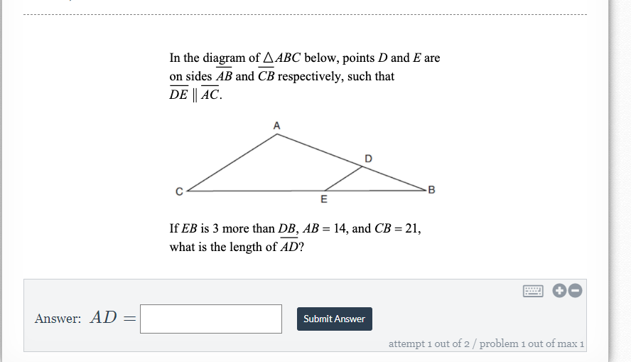 In the diagram of A ABC below, points D and E are
on sides AB and CB respectively, such that
DE || AC.
A
-B
E
If EB is 3 more than DB, AB = 14, and CB = 21,
what is the length of AD?
Answer: AD
Submit Answer
attempt 1 out of 2/ problem 1 out of max 1
