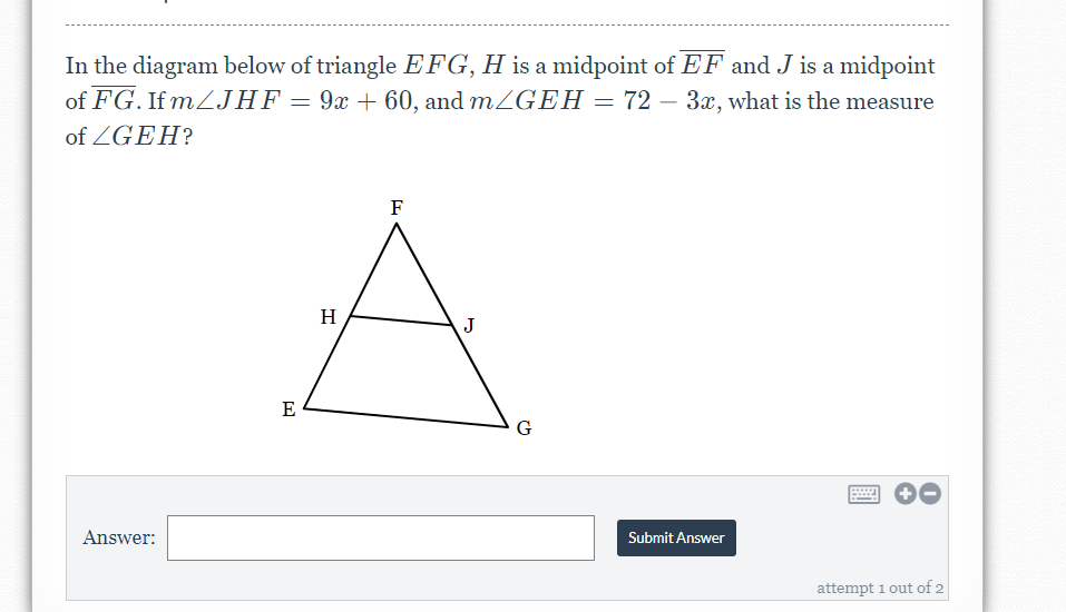 In the diagram below of triangle EFG, H is a midpoint of EF and J is a midpoint
of FG. If MZJHF = 9x + 60, and mZGEH = 72 – 3x, what is the measure
of ZGEH?
F
H
J
E
G
Answer:
Submit Answer
attempt 1 out of 2
