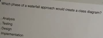 Which phase of a waterfall approach would create a class diagram?
Analysis
Testing
Design
Implementation
