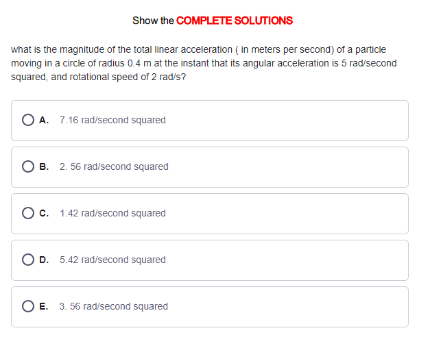 Show the COMPLETE SOLUTIONS
what is the magnitude of the total linear acceleration (in meters per second) of a particle
moving in a circle of radius 0.4 m at the instant that its angular acceleration is 5 rad/second
squared, and rotational speed of 2 rad/s?
OA. 7.16 rad/second squared
B. 2. 56 rad/second squared
O c. 1.42 rad/second squared
O D. 5.42 rad/second squared
O E. 3. 56 rad/second squared