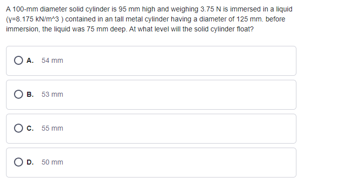 A 100-mm diameter solid cylinder is 95 mm high and weighing 3.75 N is immersed in a liquid
(y=8.175 kN/m^3) contained in an tall metal cylinder having a diameter of 125 mm. before
immersion, the liquid was 75 mm deep. At what level will the solid cylinder float?
OA. 54 mm
OB. 53 mm
O c. 55 mm
O D. 50 mm