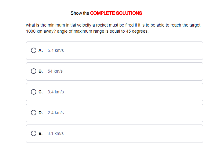 Show the COMPLETE SOLUTIONS
what is the minimum initial velocity a rocket must be fired if it is to be able to reach the target
1000 km away? angle of maximum range is equal to 45 degrees.
OA. 5.4 km/s
B. 54 km/s
O c. 3.4 km/s
D. 2.4 km/s
O E. 3.1 km/s