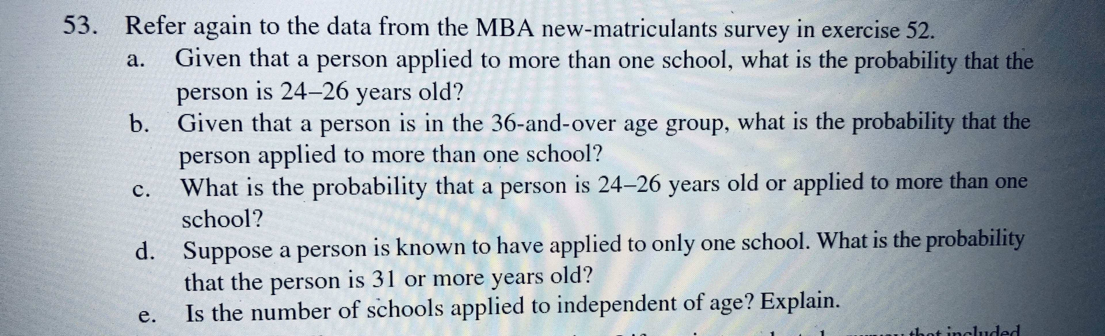 Refer again to the data from the MBA new-matriculants survey in exercise 52.
Given that a person applied to more than one school, what is the probability that the
а.
person is 24-26 years old?
a.
