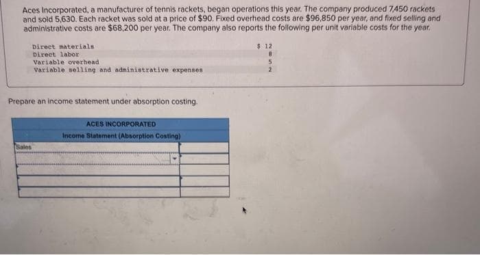 Aces Incorporated, a manufacturer of tennis rackets, began operations this year. The company produced 7,450 rackets
and sold 5,630. Each racket was sold at a price of $90. Fixed overhead costs are $96,850 per year, and fixed selling and
administrative costs are $68,200 per year. The company also reports the following per unit variable costs for the year.
Direct materials
Direct labor
Variable overhead
Variable selling and administrative expenses
Prepare an income statement under absorption costing.
Sales
ACES INCORPORATED
Income Statement (Absorption Costing)
$ 12.
8
5