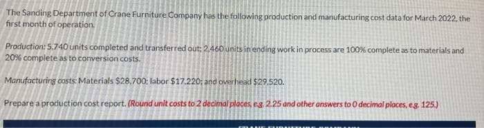 The Sanding Department of Crane Furniture Company has the following production and manufacturing cost data for March 2022, the
first month of operation.
Production: 5.740 units completed and transferred out; 2.460 units in ending work in process are 100% complete as to materials and
20% complete as to conversion costs.
Manufacturing costs: Materials $28,700; labor $17.220; and overhead $29.520.
Prepare a production cost report. (Round unit costs to 2 decimal places, eg. 2.25 and other answers to 0 decimal places, e.g. 125.)