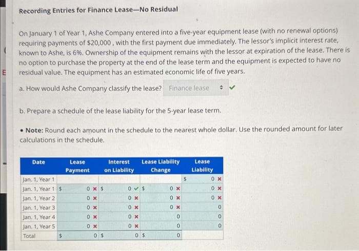 E
Recording Entries for Finance Lease-No Residual
On January 1 of Year 1, Ashe Company entered into a five-year equipment lease (with no renewal options)
requiring payments of $20,000, with the first payment due immediately. The lessor's implicit interest rate,
known to Ashe, is 6%. Ownership of the equipment remains with the lessor at expiration of the lease. There is
no option to purchase the property at the end of the lease term and the equipment is expected to have no
residual value. The equipment has an estimated economic life of five years.
a. How would Ashe Company classify the lease? Finance lease #
b. Prepare a schedule of the lease liability for the 5-year lease term.
• Note: Round each amount in the schedule to the nearest whole dollar. Use the rounded amount for later
calculations in the schedule.
Date
Jan. 1, Year 1
Jan. 1, Year 1 $
Jan. 1, Year 2
Jan. 1, Year 31
Jan. 1, Year 4
Jan. 1, Year 5
Total
$
Lease
Payment
0 x $
0x
0x
0 x
0x
Interest
on Liability
0 $
Lease Liability
Change
0 $
0x
0x
0 x
0 x
0 $
0 x
0 x
0x
0
0
0
$
Lease
Liability
0x
0 x
0 x
0
0
0