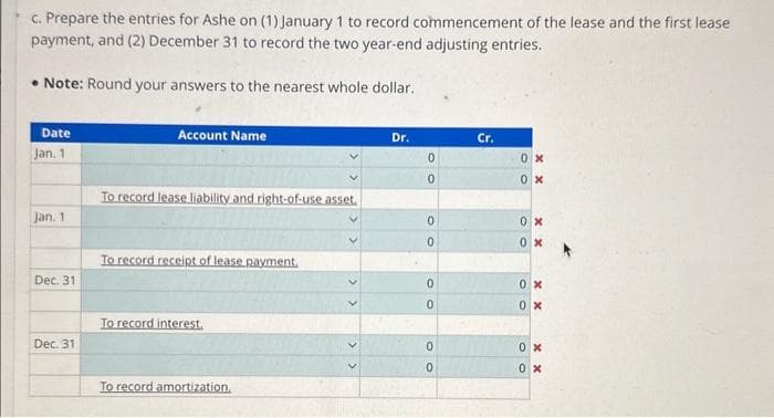 c. Prepare the entries for Ashe on (1) January 1 to record commencement of the lease and the first lease
payment, and (2) December 31 to record the two year-end adjusting entries.
Note: Round your answers to the nearest whole dollar.
Date
Jan, 1
Jan. 1
Dec. 31
Dec. 31
Account Name
To record lease liability and right-of-use asset.
To record receipt of lease payment.
To record interest.
To record amortization.
Dr.
0
0
0
0
0
0
0
0
Cr.
0x
0x
0x
0x
0x
0x
0x
0x