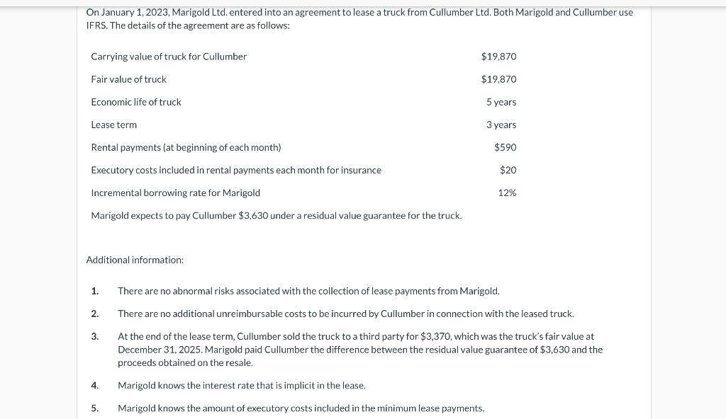 On January 1, 2023, Marigold Ltd. entered into an agreement to lease a truck from Cullumber Ltd. Both Marigold and Cullumber use
IFRS. The details of the agreement are as follows:
Carrying value of truck for Cullumber
Fair value of truck
Economic life of truck
Lease term
Rental payments (at beginning of each month)
Executory costs included in rental payments each month for insurance
Incremental borrowing rate for Marigold
Marigold expects to pay Cullumber $3,630 under a residual value guarantee for the truck.
Additional information:
1.
2.
3.
4.
5.
$19,870
$19,870
5 years
3 years
$590
$20
12%
There are no abnormal risks associated with the collection of lease payments from Marigold.
There are no additional unreimbursable costs to be incurred by Cullumber in connection with the leased truck.
At the end of the lease term, Cullumber sold the truck to a third party for $3,370, which was the truck's fair value at
December 31, 2025. Marigold paid Cullumber the difference between the residual value guarantee of $3,630 and the
proceeds obtained on the resale.
Marigold knows the interest rate that is implicit in the lease.
Marigold knows the amount of executory costs included in the minimum lease payments.