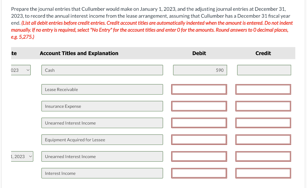 Prepare the journal entries that Cullumber would make on January 1, 2023, and the adjusting journal entries at December 31,
2023, to record the annual interest income from the lease arrangement, assuming that Cullumber has a December 31 fiscal year
end. (List all debit entries before credit entries. Credit account titles are automatically indented when the amount is entered. Do not indent
manually. If no entry is required, select "No Entry" for the account titles and enter O for the amounts. Round answers to O decimal places,
e.g. 5,275.)
te
023
1, 2023
v
Account Titles and Explanation
Cash
Lease Receivable
Insurance Expense
Unearned Interest Income
Equipment Acquired for Lessee
Unearned Interest Income
Interest Income
Debit
590
Credit
7000
100000