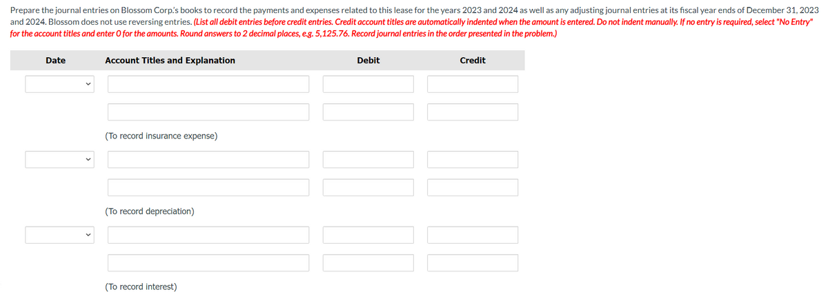 Prepare the journal entries on Blossom Corp's books to record the payments and expenses related to this lease for the years 2023 and 2024 as well as any adjusting journal entries at its fiscal year ends of December 31, 2023
and 2024. Blossom does not use reversing entries. (List all debit entries before credit entries. Credit account titles are automatically indented when the amount is entered. Do not indent manually. If no entry is required, select "No Entry"
for the account titles and enter O for the amounts. Round answers to 2 decimal places, e.g. 5,125.76. Record journal entries in the order presented in the problem.)
Date
Account Titles and Explanation
(To record insurance expense)
(To record depreciation)
(To record interest)
Debit
Credit
W DO