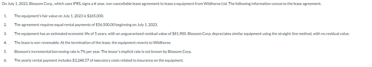 On July 1, 2023, Blossom Corp., which uses IFRS, signs a 4-year, non-cancellable lease agreement to lease a equipment from Wildhorse Ltd. The following information concerns the lease agreement.
1.
2.
3.
4.
5.
6.
The equipment's fair value on July 1, 2023 is $265,000.
The agreement requires equal rental payments of $56,500.00 beginning on July 1, 2023.
The equipment has an estimated economic life of 5 years, with an unguaranteed residual value of $81,900. Blossom Corp. depreciates similar equipment using the straight-line method, with no residual value.
The lease is non-renewable. At the termination of the lease, the equipment reverts to Wildhorse.
Blossom's incremental borrowing rate is 7% per year. The lessor's implicit rate is not known by Blossom Corp.
The yearly rental payment includes $3,248.57 of executory costs related to insurance on the equipment.