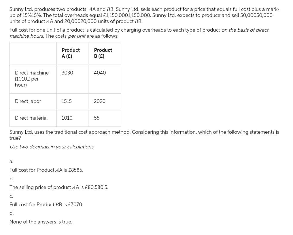 Sunny Ltd. produces two products: AA and BB. Sunny Ltd. sells each product for a price that equals full cost plus a mark-
up of 15%15%. The total overheads equal £1,150,0001,150,000. Sunny Ltd. expects to produce and sell 50,00050,000
units of product AA and 20,00020,000 units of product BB.
Full cost for one unit of a product is calculated by charging overheads to each type of product on the basis of direct
machine hours. The costs per unit are as follows:
Direct machine
(1010£ per
hour)
Direct labor
C.
Direct material
Product
A (£)
3030
1515
1010
Product
B (£)
4040
Full cost for Product BB is £7070.
d.
None of the answers is true.
2020
Sunny Ltd. uses the traditional cost approach method. Considering this information, which of the following statements is
true?
Use two decimals in your calculations.
55
a.
Full cost for Product AA is £8585.
b.
The selling price of product AA is £80.580.5.