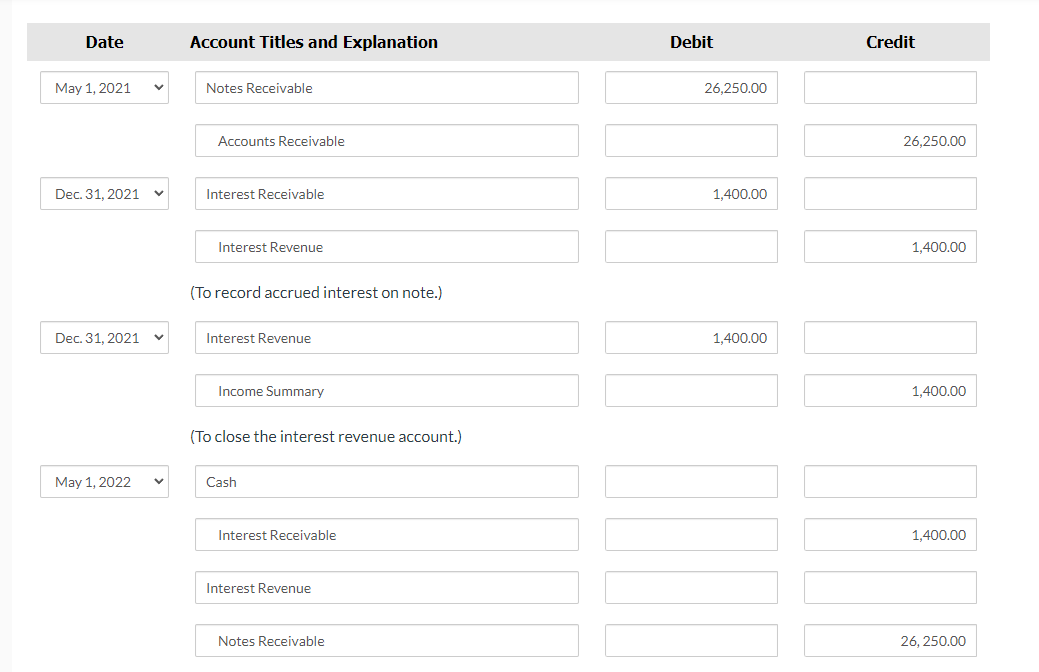 Date
May 1, 2021
Dec. 31, 2021
Dec. 31, 2021
May 1, 2022
V
Account Titles and Explanation
Notes Receivable
Accounts Receivable
Interest Receivable
Interest Revenue
(To record accrued interest on note.)
Interest Revenue
Income Summary
(To close the interest revenue account.)
Cash
Interest Receivable
Interest Revenue
Notes Receivable
Debit
26,250.00
1,400.00
1,400.00
Credit
26.250.00
1,400.00
1,400.00
1,400.00
26,250.00