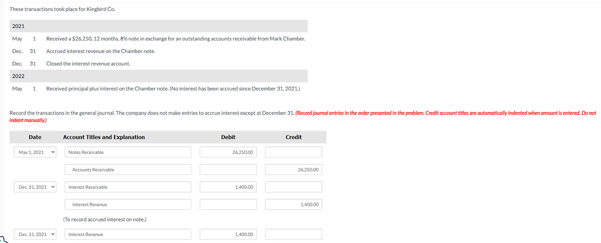 These transactions took place for Kingbird Co.
2021
May 1 Received a $26,250, 12 months, 8% note in exchange for an outstanding accounts receivable from Mark Chamber.
Dec. 31 Accrued interest revenue on the Chamber note.
Closed the interest revenue account.
Dec. 31
2022
May 1 Received principal plus interest on the Chamber note. (No interest has been accrued since December 31, 2021.)
Record the transactions in the general journal. The company does not make entries to accrue interest except at December 31. (Record journal entries in the order presented in the problem. Credit account titles are automatically indented when amount is entered. Do not
indent manually.)
Date
May 1, 2021
Dec. 31, 2021
Dec. 31, 2021
Account Titles and Explanation
Notes Receivable
Accounts Receivable
Interest Receivable
Interest Revenue
(To record accrued interest on note.)
Interest Revenue
Debit
26,250.00
1,400.00
1,400.00
Credit
26,250.00
1,400.00