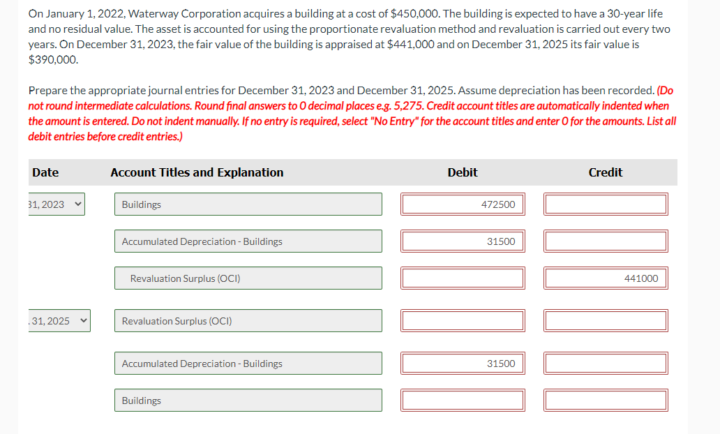 On January 1, 2022, Waterway Corporation acquires a building at a cost of $450,000. The building is expected to have a 30-year life
and no residual value. The asset is accounted for using the proportionate revaluation method and revaluation is carried out every two
years. On December 31, 2023, the fair value of the building is appraised at $441,000 and on December 31, 2025 its fair value is
$390,000.
Prepare the appropriate journal entries for December 31, 2023 and December 31, 2025. Assume depreciation has been recorded. (Do
not round intermediate calculations. Round final answers to O decimal places e.g. 5,275. Credit account titles are automatically indented when
the amount is entered. Do not indent manually. If no entry is required, select "No Entry" for the account titles and enter O for the amounts. List all
debit entries before credit entries.)
Date
31, 2023
.31, 2025
Account Titles and Explanation
Buildings
Accumulated Depreciation - Buildings
Revaluation Surplus (OCI)
Revaluation Surplus (OCI)
Accumulated Depreciation - Buildings
Buildings
Debit
472500
31500
[[0]
10000
Credit
31500
441000