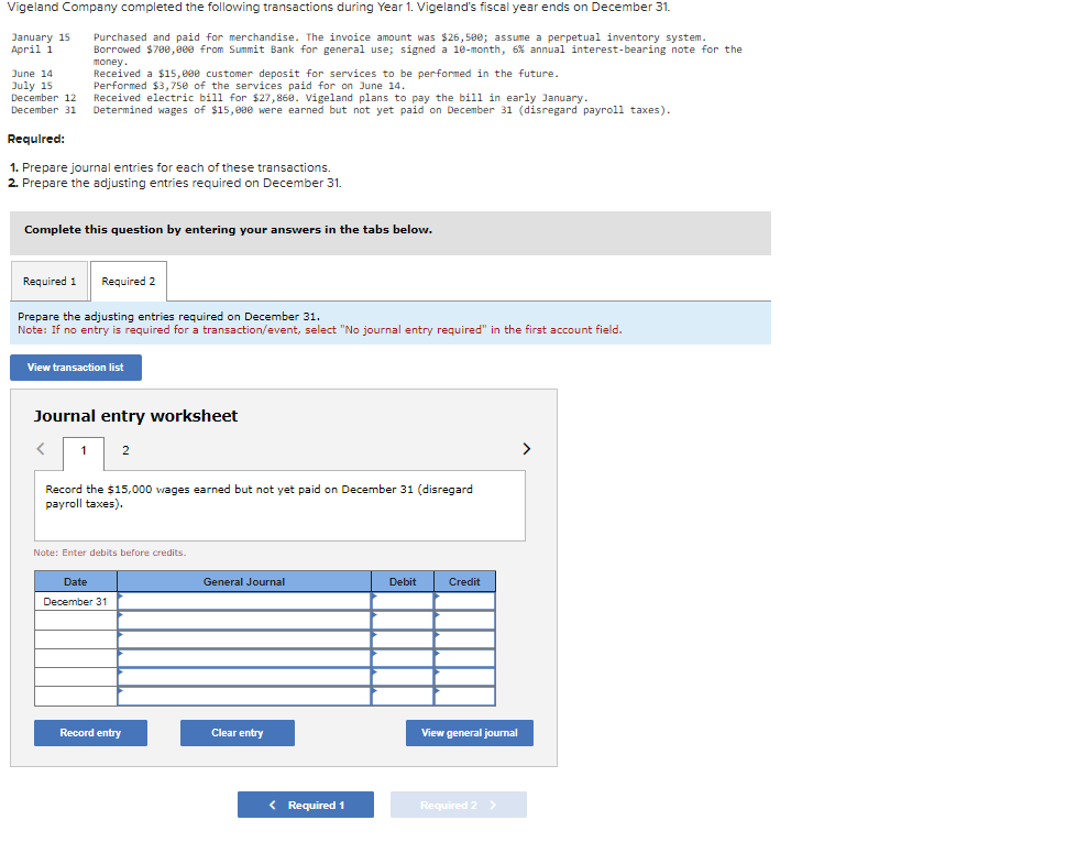 Vigeland Company completed the following transactions during Year 1. Vigeland's fiscal year ends on December 31.
January 15 Purchased and paid for merchandise. The invoice amount was $26,500; assume a perpetual inventory system.
April 1
Borrowed $700,000 from Summit Bank for general use; signed a 10-month, 6% annual interest-bearing note for the
money.
Received a $15,000 customer deposit for services to be performed in the future.
June 14
July 15
Performed $3,750 of the services paid for on June 14.
December 12
Received electric bill for $27,868. Vigeland plans to pay the bill in early January.
December 31 Determined wages of $15,000 were earned but not yet paid on December 31 (disregard payroll taxes).
Required:
1. Prepare journal entries for each of these transactions.
2. Prepare the adjusting entries required on December 31.
Complete this question by entering your answers in the tabs below.
Required 1
Prepare the adjusting entries required on December 31.
Note: If no entry is required for a transaction/event, select "No journal entry required" in the first account field.
Required 2
View transaction list
Journal entry worksheet
<
1
2
Record the $15,000 wages earned but not yet paid on December 31 (disregard
payroll taxes).
Note: Enter debits before credits.
Date
December 31
Record entry
General Journal
Clear entry
< Required 1
Debit
Credit
View general journal
Required 2 >
>