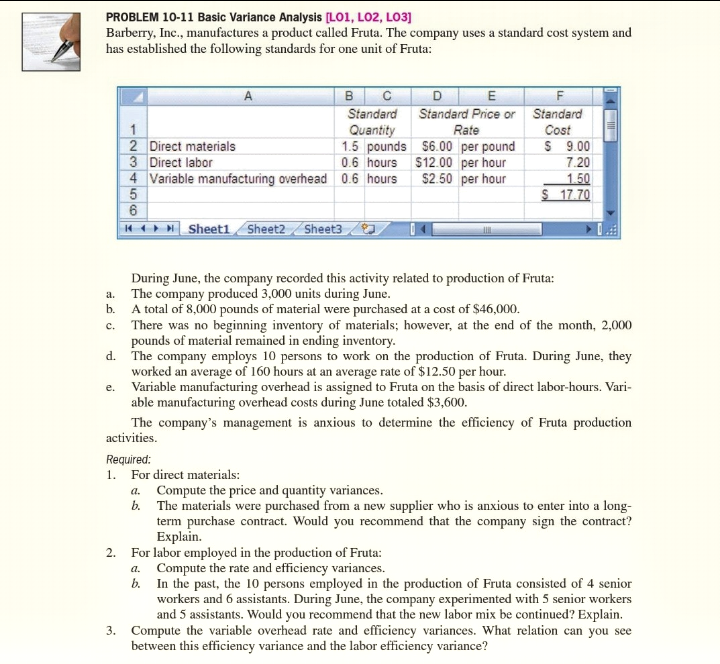 1. For direct materials:
a. Compute the price and quantity variances.
b. The materials were purchased from a new supplier who is anxious to enter into a long-
term purchase contract. Would you recommend that the company sign the contract?
Explain.
2. For labor employed in the production of Fruta:
a. Compute the rate and efficiency variances.
b. In the past, the 10 persons employed in the production of Fruta consisted of 4 senior
workers and 6 assistants. During June, the company experimented with 5 senior workers
and 5 assistants. Would you recommend that the new labor mix be continued? Explain.
3. Compute the variable overhead rate and efficiency variances. What relation can you see
between this efficiency variance and the labor efficiency variance?
