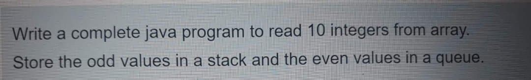 Write a complete java program to read 10 integers from array.
Store the odd values in a stack and the even values in a queue.
